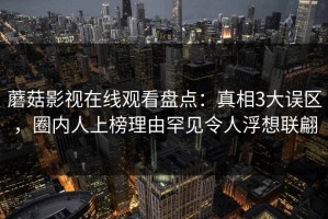 蘑菇影视在线观看盘点：真相3大误区，圈内人上榜理由罕见令人浮想联翩