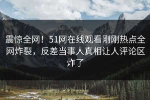 震惊全网！51网在线观看刚刚热点全网炸裂，反差当事人真相让人评论区炸了