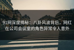 91网深度揭秘：八卦风波背后，网红在公司会议室的角色异常令人意外