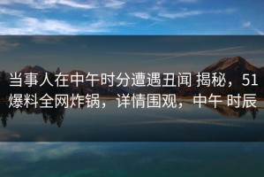 当事人在中午时分遭遇丑闻 揭秘，51爆料全网炸锅，详情围观，中午 时辰