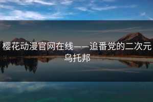 樱花动漫官网在线——追番党的二次元乌托邦
