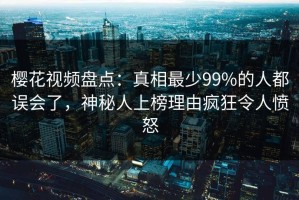 樱花视频盘点：真相最少99%的人都误会了，神秘人上榜理由疯狂令人愤怒