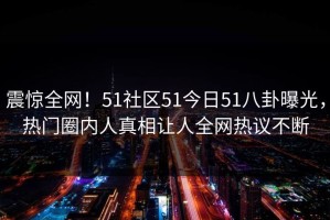 震惊全网！51社区51今日51八卦曝光，热门圈内人真相让人全网热议不断