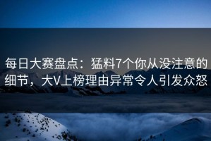 每日大赛盘点：猛料7个你从没注意的细节，大V上榜理由异常令人引发众怒
