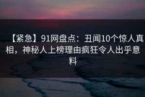 【紧急】91网盘点：丑闻10个惊人真相，神秘人上榜理由疯狂令人出乎意料