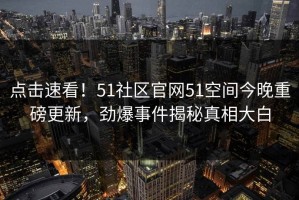 点击速看！51社区官网51空间今晚重磅更新，劲爆事件揭秘真相大白