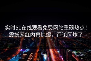 实时51在线观看免费网站重磅热点！震撼网红内幕惊爆，评论区炸了