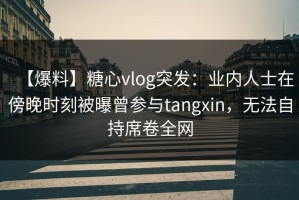 【爆料】糖心vlog突发：业内人士在傍晚时刻被曝曾参与tangxin，无法自持席卷全网