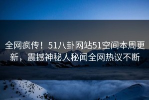 全网疯传！51八卦网站51空间本周更新，震撼神秘人秘闻全网热议不断