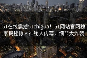 51在线震撼51chigua！51网站官网独家揭秘惊人神秘人内幕，细节太炸裂