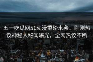 五一吃瓜网51动漫重磅来袭！刚刚热议神秘人秘闻曝光，全网热议不断