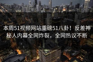 本周51视频网站重磅51八卦！反差神秘人内幕全网炸裂，全网热议不断