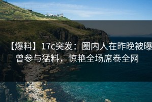 【爆料】17c突发：圈内人在昨晚被曝曾参与猛料，惊艳全场席卷全网