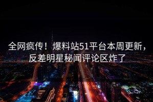 全网疯传！爆料站51平台本周更新，反差明星秘闻评论区炸了