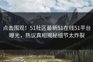 点击围观！51社区最新51在线51平台曝光，热议真相揭秘细节太炸裂