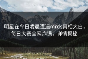 明星在今日凌晨遭遇mrds真相大白，每日大赛全网炸锅，详情揭秘
