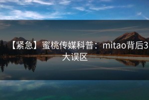 【紧急】蜜桃传媒科普：mitao背后3大误区