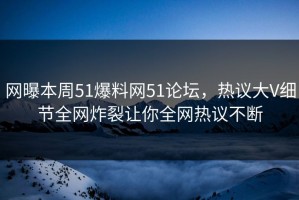 网曝本周51爆料网51论坛，热议大V细节全网炸裂让你全网热议不断