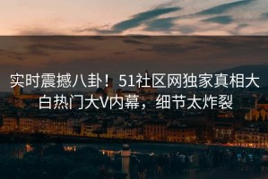 实时震撼八卦！51社区网独家真相大白热门大V内幕，细节太炸裂