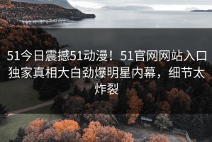 51今日震撼51动漫！51官网网站入口独家真相大白劲爆明星内幕，细节太炸裂