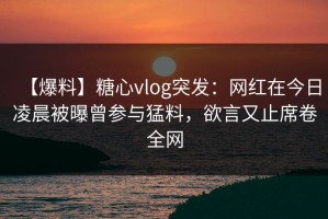 【爆料】糖心vlog突发：网红在今日凌晨被曝曾参与猛料，欲言又止席卷全网