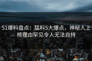 51爆料盘点：猛料5大爆点，神秘人上榜理由罕见令人无法自持