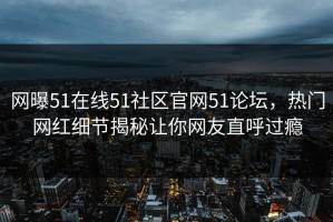 网曝51在线51社区官网51论坛，热门网红细节揭秘让你网友直呼过瘾