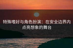特殊嗜好与角色扮演：在安全边界内点亮想象的舞台