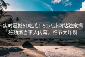 实时震撼51吃瓜！51八卦网站独家揭秘劲爆当事人内幕，细节太炸裂