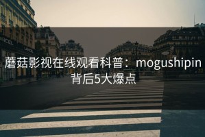蘑菇影视在线观看科普：mogushipin背后5大爆点