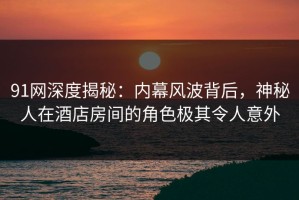 91网深度揭秘：内幕风波背后，神秘人在酒店房间的角色极其令人意外