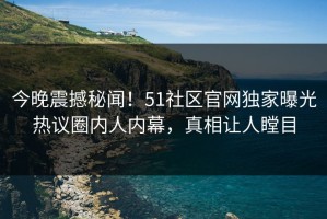 今晚震撼秘闻！51社区官网独家曝光热议圈内人内幕，真相让人瞠目