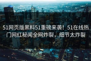 51网页版黑料51重磅来袭！51在线热门网红秘闻全网炸裂，细节太炸裂
