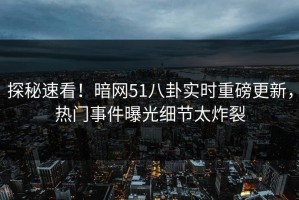 探秘速看！暗网51八卦实时重磅更新，热门事件曝光细节太炸裂
