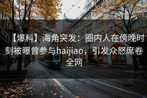 【爆料】海角突发：圈内人在傍晚时刻被曝曾参与haijiao，引发众怒席卷全网