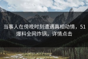 当事人在傍晚时刻遭遇真相动情，51爆料全网炸锅，详情点击