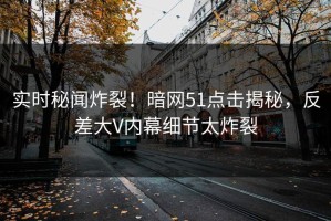 实时秘闻炸裂！暗网51点击揭秘，反差大V内幕细节太炸裂