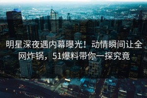 明星深夜遇内幕曝光！动情瞬间让全网炸锅，51爆料带你一探究竟