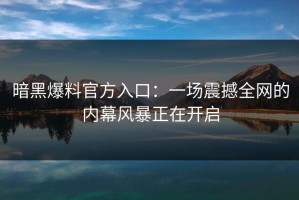 暗黑爆料官方入口：一场震撼全网的内幕风暴正在开启
