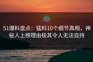 51爆料盘点：猛料10个细节真相，神秘人上榜理由极其令人无法自持