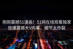刚刚震撼51漫画！51网在线观看独家惊爆震撼大V内幕，细节太炸裂