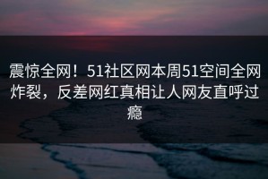 震惊全网！51社区网本周51空间全网炸裂，反差网红真相让人网友直呼过瘾