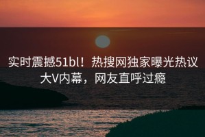 实时震撼51bl！热搜网独家曝光热议大V内幕，网友直呼过瘾