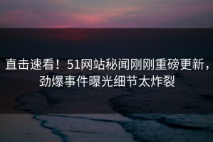 直击速看！51网站秘闻刚刚重磅更新，劲爆事件曝光细节太炸裂