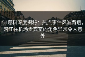 51爆料深度揭秘：热点事件风波背后，网红在机场贵宾室的角色异常令人意外