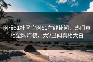 网曝51社区官网51在线秘闻，热门真相全网炸裂，大V丑闻真相大白