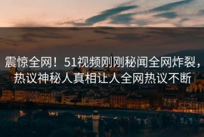 震惊全网！51视频刚刚秘闻全网炸裂，热议神秘人真相让人全网热议不断