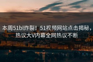 本周51bl炸裂！51视频网站点击揭秘，热议大V内幕全网热议不断