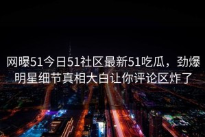 网曝51今日51社区最新51吃瓜，劲爆明星细节真相大白让你评论区炸了