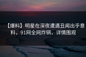 【爆料】明星在深夜遭遇丑闻出乎意料，91网全网炸锅，详情围观